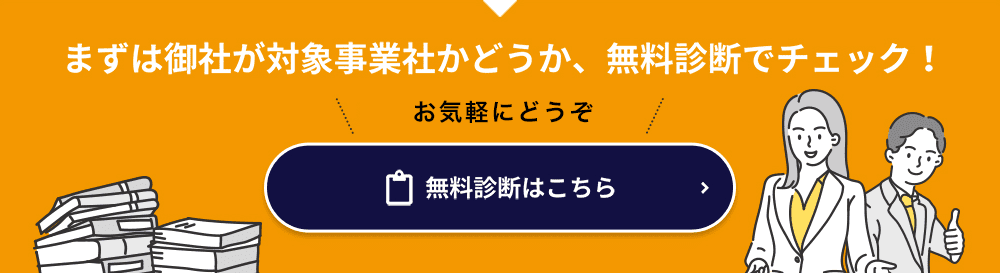 まずは御社が対象事業社かどうか、無料診断でチェック！ ► 補助金対象チェック ► 無料診断はこちら